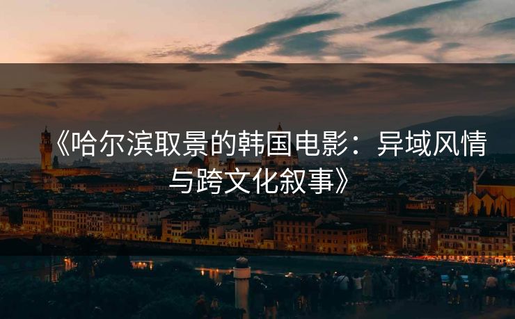《哈尔滨取景的韩国电影：异域风情与跨文化叙事》