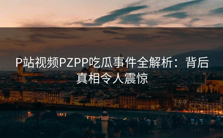 P站视频PZPP吃瓜事件全解析：背后真相令人震惊