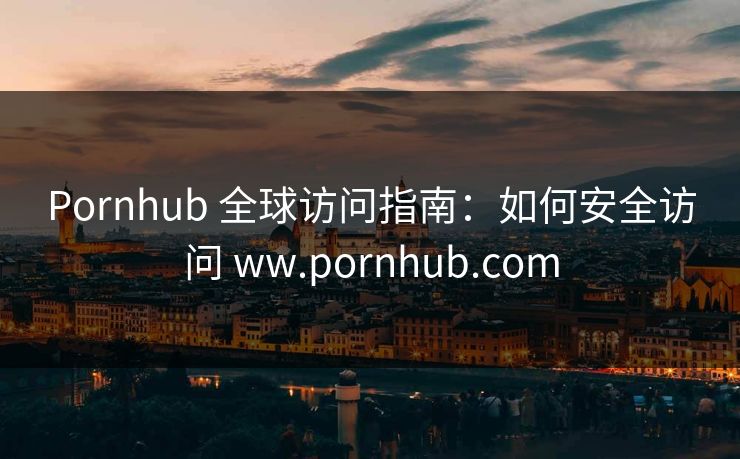 Pornhub 全球访问指南:如何安全访问 ww.pornhub.com