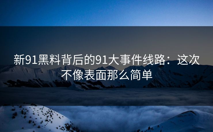 新91黑料背后的91大事件线路：这次不像表面那么简单