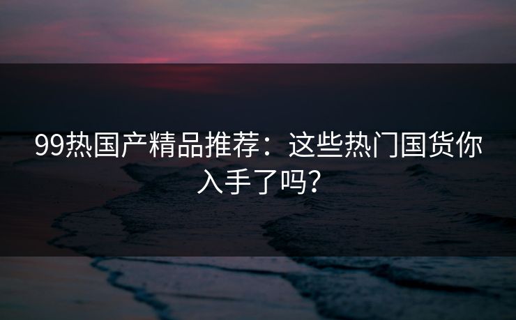 99热国产精品推荐：这些热门国货你入手了吗？