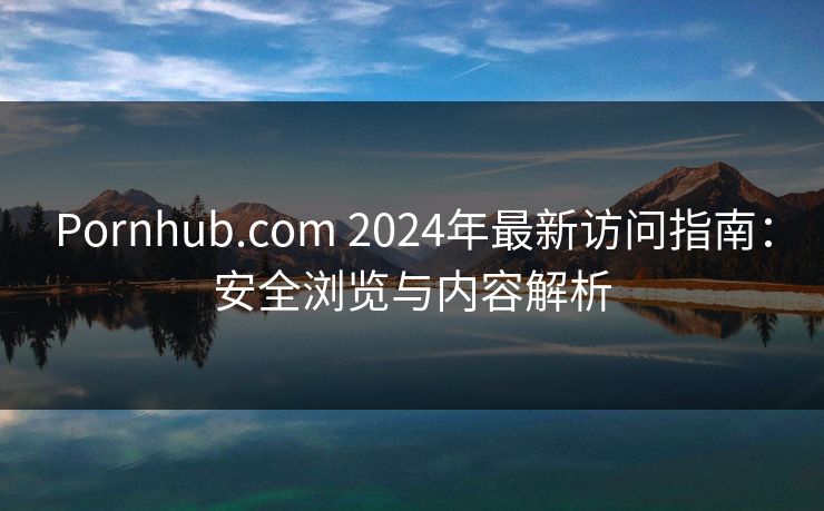 Pornhub.com 2024年最新访问指南：安全浏览与内容解析
