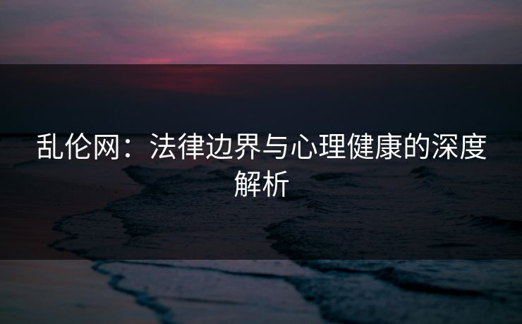 乱伦网：法律边界与心理健康的深度解析