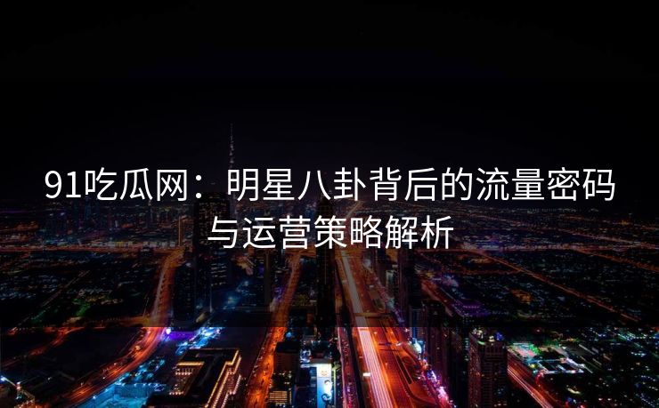 91吃瓜网:明星八卦背后的流量密码与运营策略解析