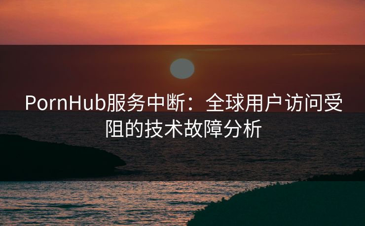 PornHub服务中断：全球用户访问受阻的技术故障分析