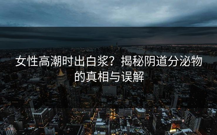 女性高潮时出白浆？揭秘阴道分泌物的真相与误解